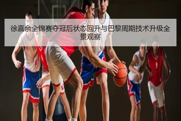 徐嘉余全锦赛夺冠后状态回升与巴黎周期技术升级全景观察